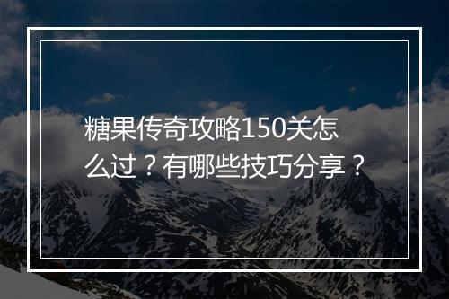 糖果传奇攻略150关怎么过？有哪些技巧分享？