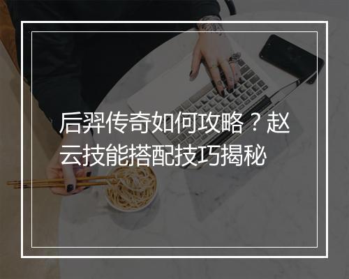 后羿传奇如何攻略？赵云技能搭配技巧揭秘