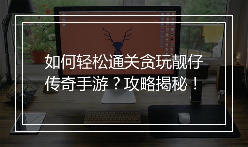 如何轻松通关贪玩靓仔传奇手游？攻略揭秘！