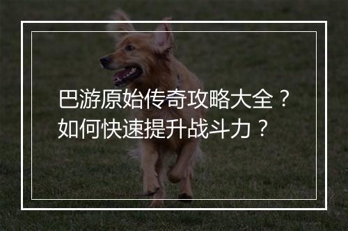 巴游原始传奇攻略大全？如何快速提升战斗力？