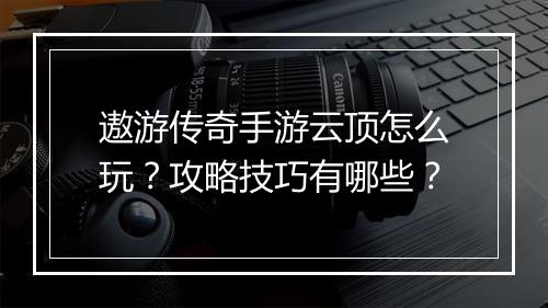 遨游传奇手游云顶怎么玩？攻略技巧有哪些？