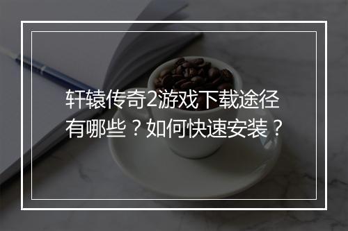 轩辕传奇2游戏下载途径有哪些？如何快速安装？
