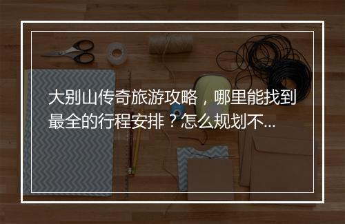 大别山传奇旅游攻略，哪里能找到最全的行程安排？怎么规划不踩雷？