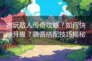 贪玩散人传奇攻略？如何快速升级？装备搭配技巧揭秘