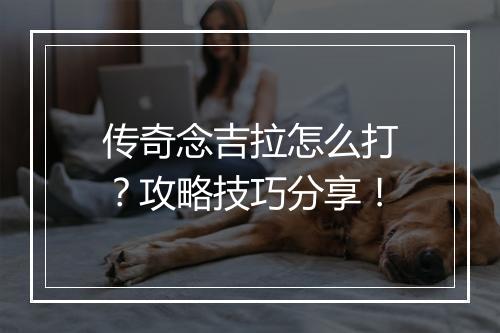 传奇念吉拉怎么打？攻略技巧分享！