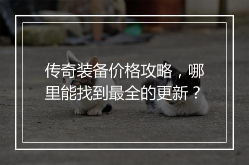 传奇装备价格攻略，哪里能找到最全的更新？