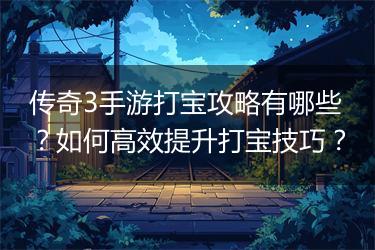 传奇3手游打宝攻略有哪些？如何高效提升打宝技巧？