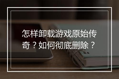 怎样卸载游戏原始传奇？如何彻底删除？