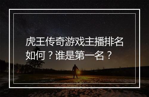 虎王传奇游戏主播排名如何？谁是第一名？