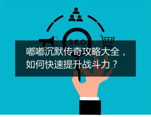 嘟嘟沉默传奇攻略大全，如何快速提升战斗力？