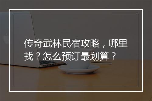 传奇武林民宿攻略，哪里找？怎么预订最划算？