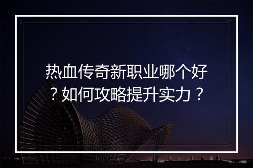 热血传奇新职业哪个好？如何攻略提升实力？
