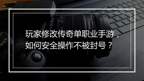 玩家修改传奇单职业手游，如何安全操作不被封号？