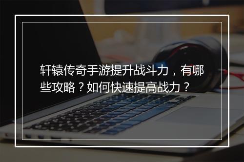 轩辕传奇手游提升战斗力,有哪些攻略?如何快速提高战力?