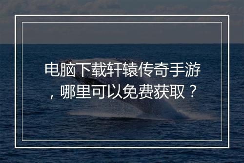 电脑下载轩辕传奇手游，哪里可以免费获取？