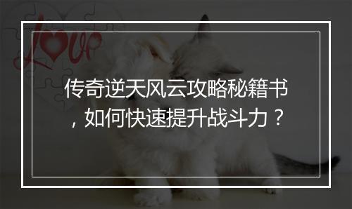 传奇逆天风云攻略秘籍书，如何快速提升战斗力？