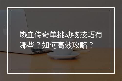 热血传奇单挑动物技巧有哪些？如何高效攻略？