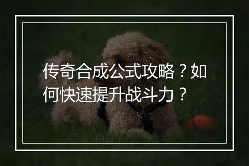 传奇合成公式攻略？如何快速提升战斗力？