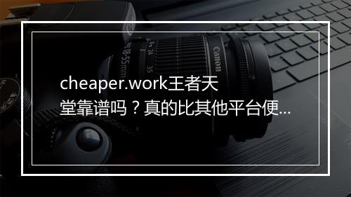 cheaper.work王者天堂靠谱吗？真的比其他平台便宜吗？