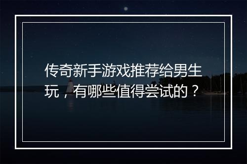 传奇新手游戏推荐给男生玩，有哪些值得尝试的？