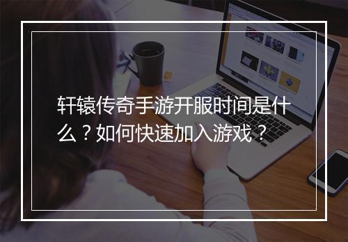 轩辕传奇手游开服时间是什么？如何快速加入游戏？