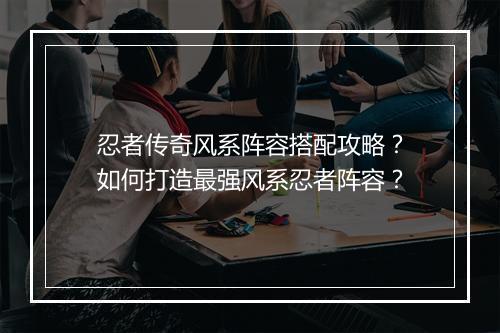忍者传奇风系阵容搭配攻略？如何打造最强风系忍者阵容？