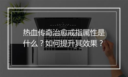 热血传奇治愈戒指属性是什么？如何提升其效果？