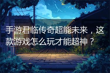 手游君临传奇超能未来，这款游戏怎么玩才能超神？
