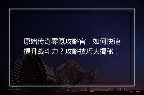 原始传奇零氪攻略官，如何快速提升战斗力？攻略技巧大揭秘！