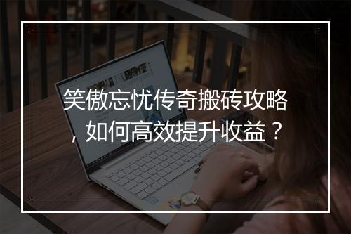 笑傲忘忧传奇搬砖攻略，如何高效提升收益？