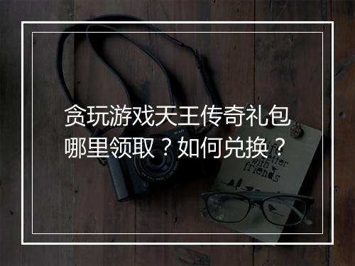贪玩游戏天王传奇礼包哪里领取？如何兑换？