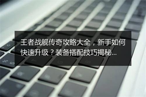 王者战舰传奇攻略大全，新手如何快速升级？装备搭配技巧揭秘？