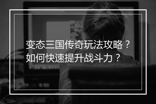 变态三国传奇玩法攻略？如何快速提升战斗力？