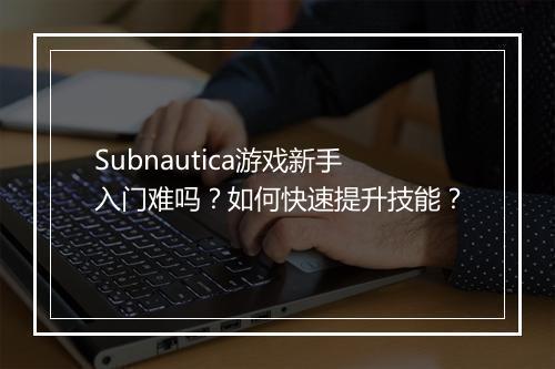 Subnautica游戏新手入门难吗？如何快速提升技能？