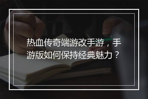 热血传奇端游改手游，手游版如何保持经典魅力？