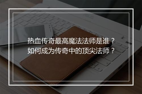热血传奇最高魔法法师是谁？如何成为传奇中的顶尖法师？