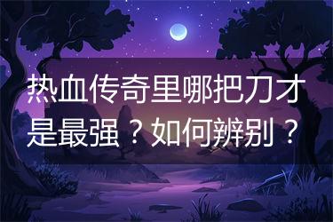 热血传奇里哪把刀才是最强？如何辨别？