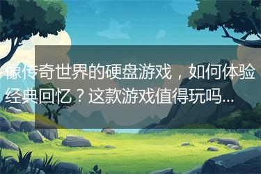 像传奇世界的硬盘游戏，如何体验经典回忆？这款游戏值得玩吗？