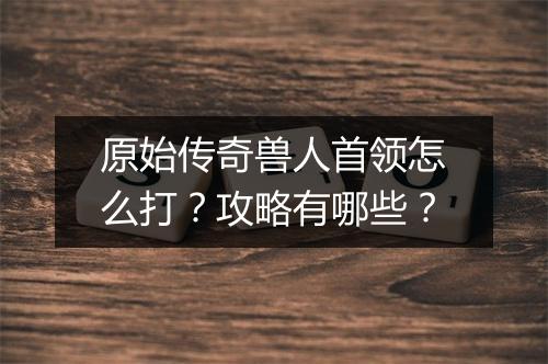 原始传奇兽人首领怎么打？攻略有哪些？
