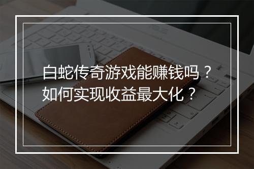 白蛇传奇游戏能赚钱吗？如何实现收益最大化？