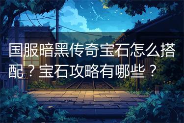 国服暗黑传奇宝石怎么搭配？宝石攻略有哪些？