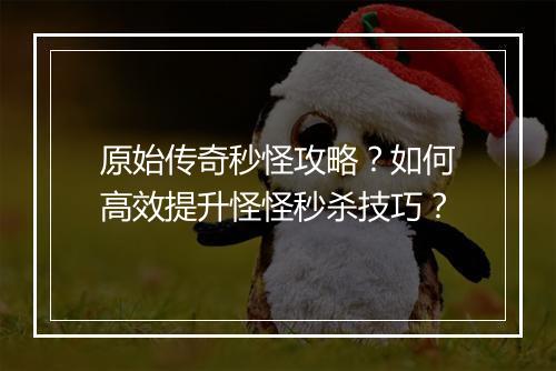 原始传奇秒怪攻略？如何高效提升怪怪秒杀技巧？