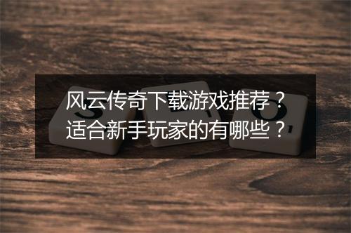 风云传奇下载游戏推荐？适合新手玩家的有哪些？