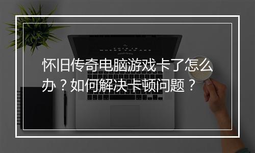 怀旧传奇电脑游戏卡了怎么办？如何解决卡顿问题？