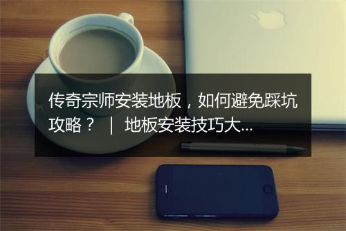 传奇宗师安装地板，如何避免踩坑攻略？ ｜ 地板安装技巧大揭秘