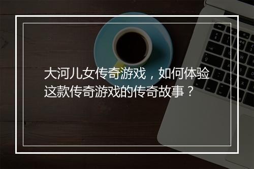 大河儿女传奇游戏，如何体验这款传奇游戏的传奇故事？