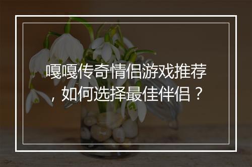 嘎嘎传奇情侣游戏推荐，如何选择最佳伴侣？