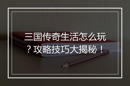 三国传奇生活怎么玩？攻略技巧大揭秘！