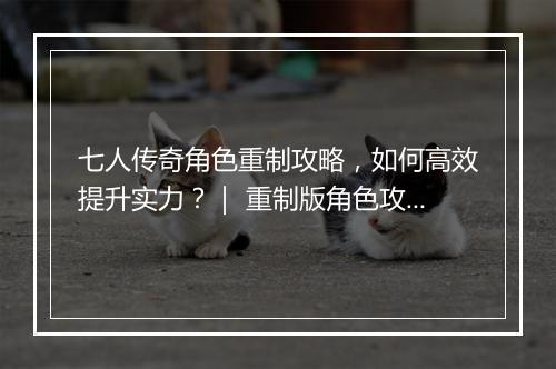七人传奇角色重制攻略，如何高效提升实力？｜ 重制版角色攻略分享