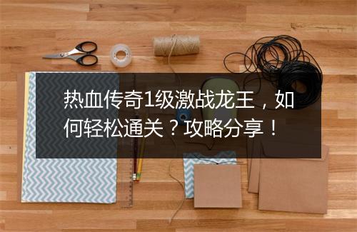 热血传奇1级激战龙王，如何轻松通关？攻略分享！